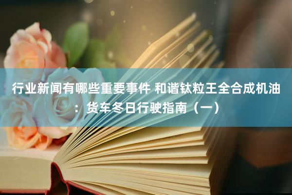 行业新闻有哪些重要事件 和谐钛粒王全合成机油：货车冬日行驶指南（一）