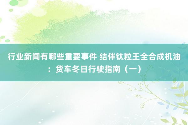 行业新闻有哪些重要事件 结伴钛粒王全合成机油：货车冬日行驶指南（一）