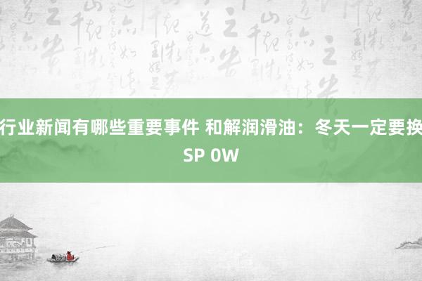 行业新闻有哪些重要事件 和解润滑油：冬天一定要换SP 0W