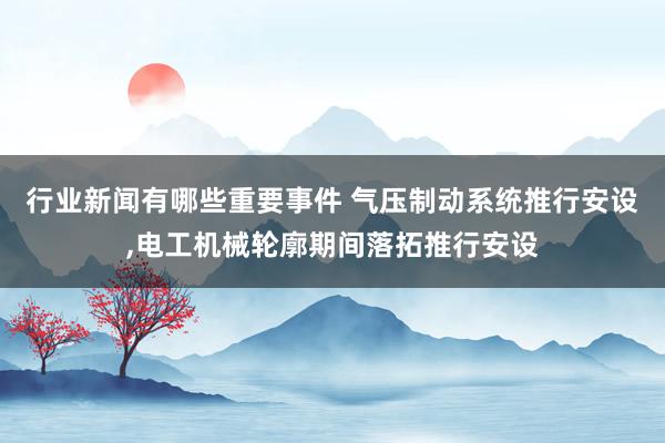 行业新闻有哪些重要事件 气压制动系统推行安设,电工机械轮廓期间落拓推行安设