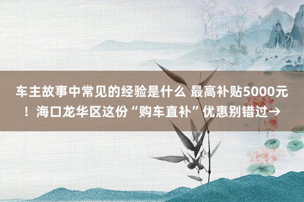 车主故事中常见的经验是什么 最高补贴5000元！海口龙华区这份“购车直补”优惠别错过→