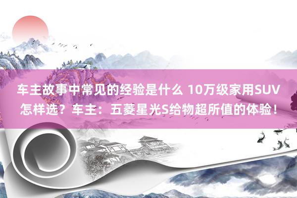 车主故事中常见的经验是什么 10万级家用SUV怎样选？车主：五菱星光S给物超所值的体验！