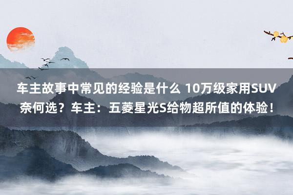 车主故事中常见的经验是什么 10万级家用SUV奈何选？车主：五菱星光S给物超所值的体验！