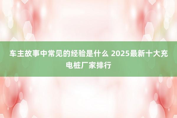 车主故事中常见的经验是什么 2025最新十大充电桩厂家排行