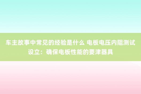 车主故事中常见的经验是什么 电板电压内阻测试设立：确保电板性能的要津器具