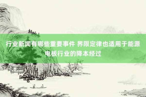 行业新闻有哪些重要事件 界限定律也适用于能源电板行业的降本经过