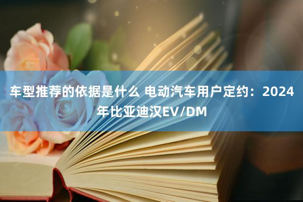 车型推荐的依据是什么 电动汽车用户定约：2024年比亚迪汉EV/DM