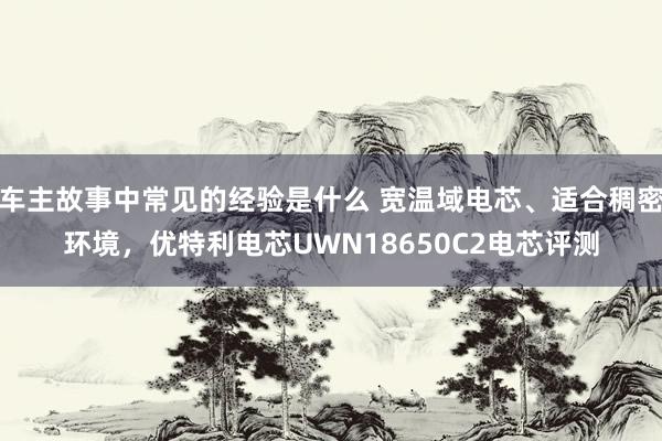 车主故事中常见的经验是什么 宽温域电芯、适合稠密环境，优特利电芯UWN18650C2电芯评测