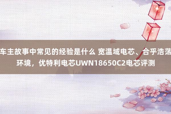 车主故事中常见的经验是什么 宽温域电芯、合乎浩荡环境，优特利电芯UWN18650C2电芯评测