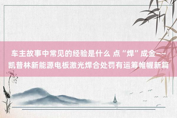 车主故事中常见的经验是什么 点“焊”成金——凯普林新能源电板激光焊合处罚有运筹帷幄新篇