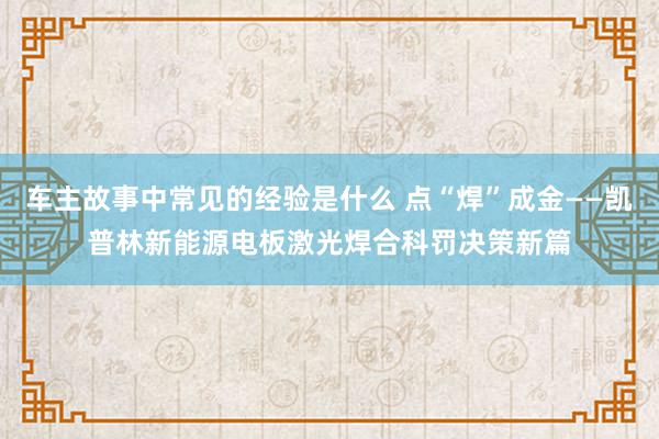 车主故事中常见的经验是什么 点“焊”成金——凯普林新能源电板激光焊合科罚决策新篇