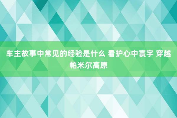 车主故事中常见的经验是什么 看护心中寰宇 穿越帕米尔高原