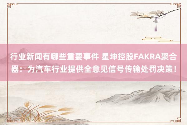 行业新闻有哪些重要事件 星坤控股FAKRA聚合器：为汽车行业提供全意见信号传输处罚决策！