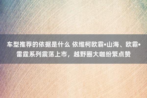 车型推荐的依据是什么 依维柯欧霸•山海、欧霸•雷霆系列震荡上市，越野圈大咖纷繁点赞