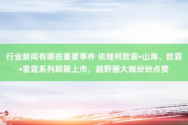 行业新闻有哪些重要事件 依维柯欧霸•山海、欧霸•雷霆系列颠簸上市，越野圈大咖纷纷点赞