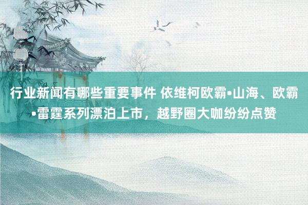 行业新闻有哪些重要事件 依维柯欧霸•山海、欧霸•雷霆系列漂泊上市，越野圈大咖纷纷点赞