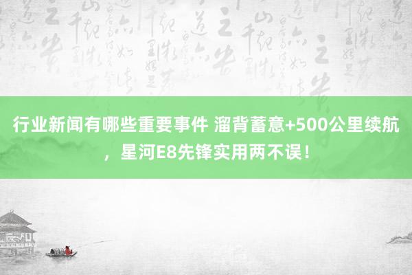 行业新闻有哪些重要事件 溜背蓄意+500公里续航，星河E8先锋实用两不误！