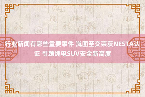 行业新闻有哪些重要事件 岚图至交荣获NESTA认证 引颈纯电SUV安全新高度