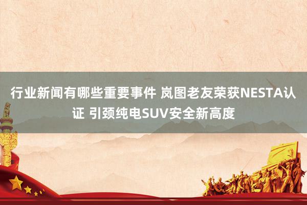 行业新闻有哪些重要事件 岚图老友荣获NESTA认证 引颈纯电SUV安全新高度