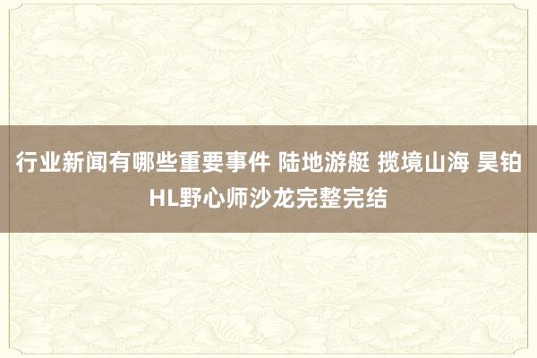 行业新闻有哪些重要事件 陆地游艇 揽境山海 昊铂HL野心师沙龙完整完结