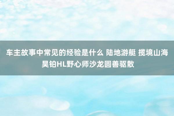 车主故事中常见的经验是什么 陆地游艇 揽境山海 昊铂HL野心师沙龙圆善驱散