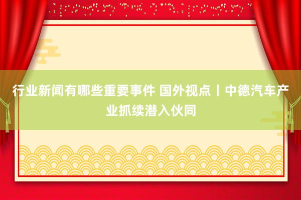 行业新闻有哪些重要事件 国外视点丨中德汽车产业抓续潜入伙同