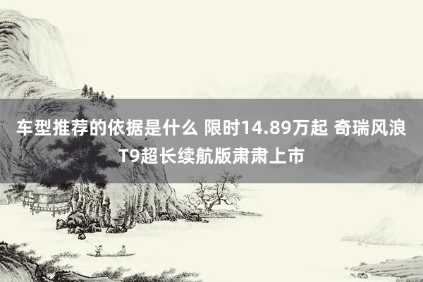 车型推荐的依据是什么 限时14.89万起 奇瑞风浪T9超长续航版肃肃上市