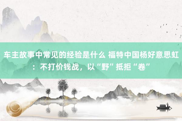 车主故事中常见的经验是什么 福特中国杨好意思虹：不打价钱战，以“野”抵拒“卷”