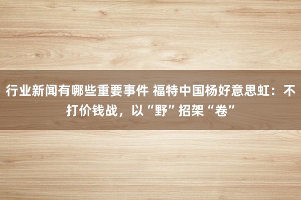 行业新闻有哪些重要事件 福特中国杨好意思虹：不打价钱战，以“野”招架“卷”