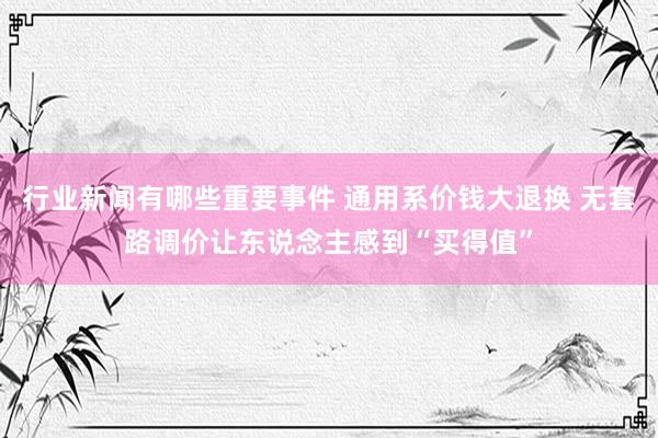 行业新闻有哪些重要事件 通用系价钱大退换 无套路调价让东说念主感到“买得值”