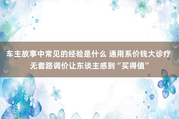 车主故事中常见的经验是什么 通用系价钱大诊疗 无套路调价让东谈主感到“买得值”