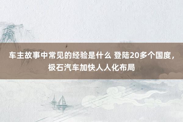 车主故事中常见的经验是什么 登陆20多个国度，极石汽车加快人人化布局