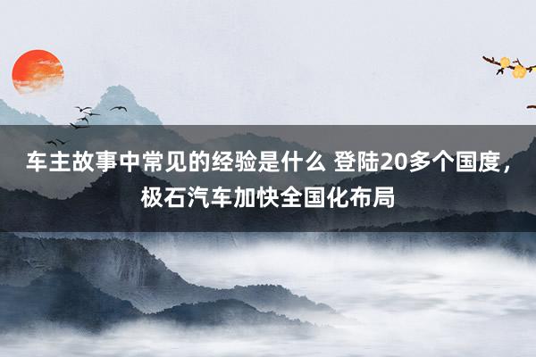 车主故事中常见的经验是什么 登陆20多个国度，极石汽车加快全国化布局