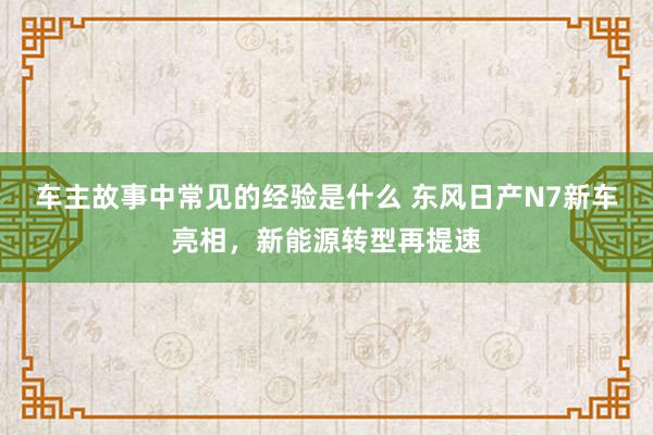 车主故事中常见的经验是什么 东风日产N7新车亮相，新能源转型再提速