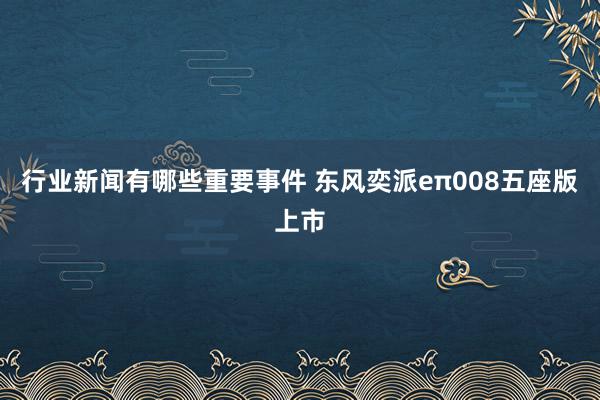 行业新闻有哪些重要事件 东风奕派eπ008五座版上市