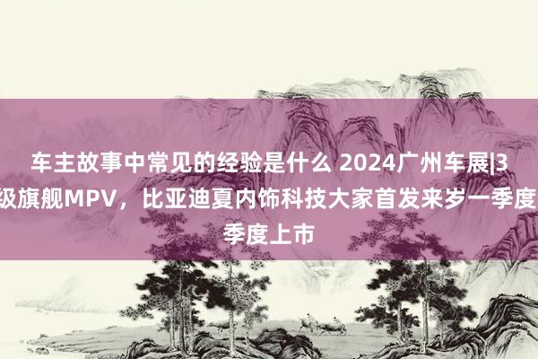 车主故事中常见的经验是什么 2024广州车展|30万级旗舰MPV，比亚迪夏内饰科技大家首发来岁一季度上市