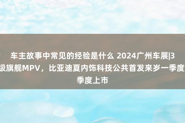 车主故事中常见的经验是什么 2024广州车展|30万级旗舰MPV，比亚迪夏内饰科技公共首发来岁一季度上市