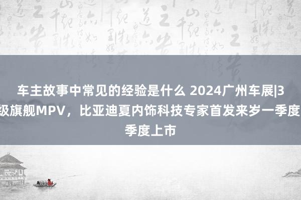 车主故事中常见的经验是什么 2024广州车展|30万级旗舰MPV，比亚迪夏内饰科技专家首发来岁一季度上市