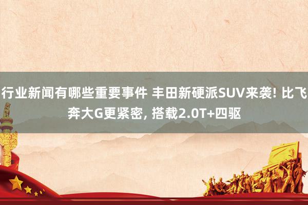 行业新闻有哪些重要事件 丰田新硬派SUV来袭! 比飞奔大G更紧密, 搭载2.0T+四驱