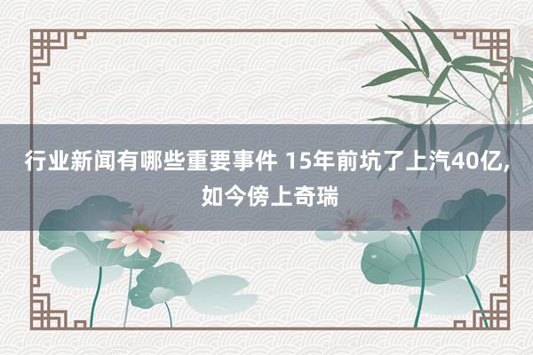 行业新闻有哪些重要事件 15年前坑了上汽40亿, 如今傍上奇瑞