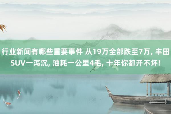 行业新闻有哪些重要事件 从19万全部跌至7万, 丰田SUV一泻沉, 油耗一公里4毛, 十年你都开不坏!