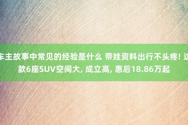 车主故事中常见的经验是什么 带娃资料出行不头疼! 这款6座SUV空间大, 成立高, 惠后18.86万起