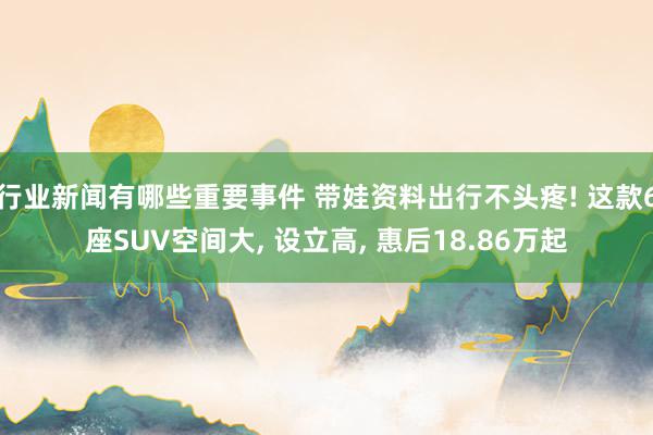 行业新闻有哪些重要事件 带娃资料出行不头疼! 这款6座SUV空间大, 设立高, 惠后18.86万起