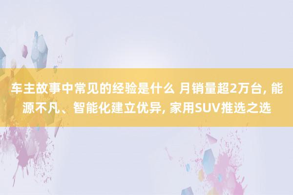 车主故事中常见的经验是什么 月销量超2万台, 能源不凡、智能化建立优异, 家用SUV推选之选