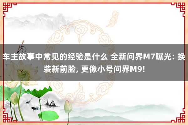 车主故事中常见的经验是什么 全新问界M7曝光: 换装新前脸, 更像小号问界M9!