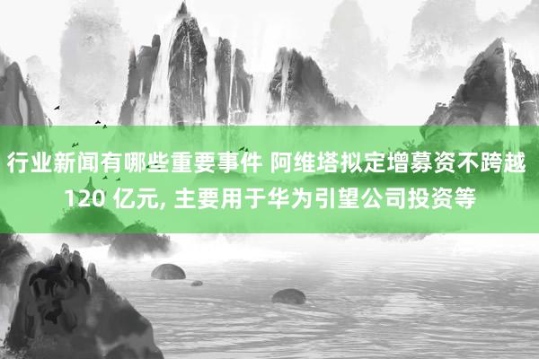 行业新闻有哪些重要事件 阿维塔拟定增募资不跨越 120 亿元, 主要用于华为引望公司投资等