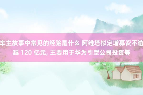 车主故事中常见的经验是什么 阿维塔拟定增募资不逾越 120 亿元, 主要用于华为引望公司投资等