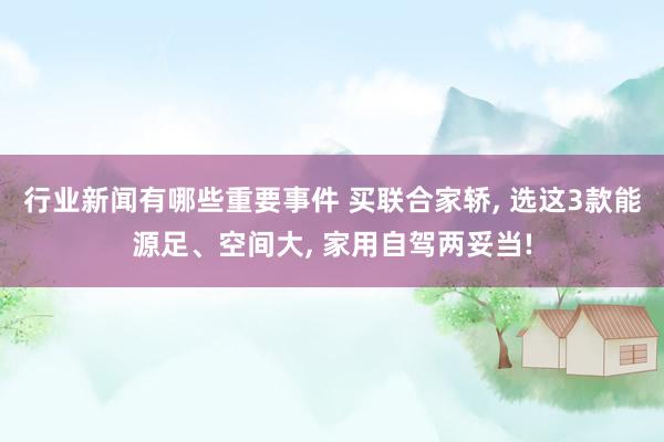 行业新闻有哪些重要事件 买联合家轿, 选这3款能源足、空间大, 家用自驾两妥当!