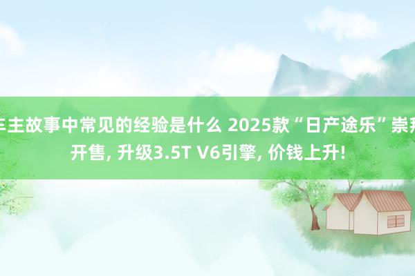 车主故事中常见的经验是什么 2025款“日产途乐”崇拜开售, 升级3.5T V6引擎, 价钱上升!