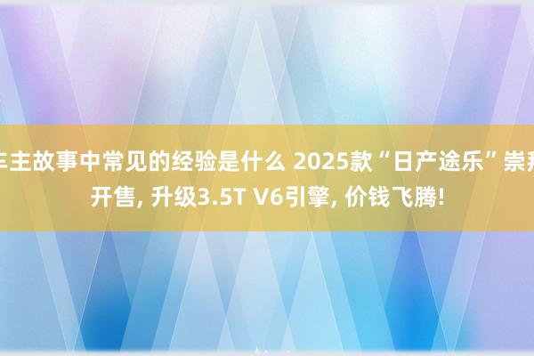 车主故事中常见的经验是什么 2025款“日产途乐”崇拜开售, 升级3.5T V6引擎, 价钱飞腾!